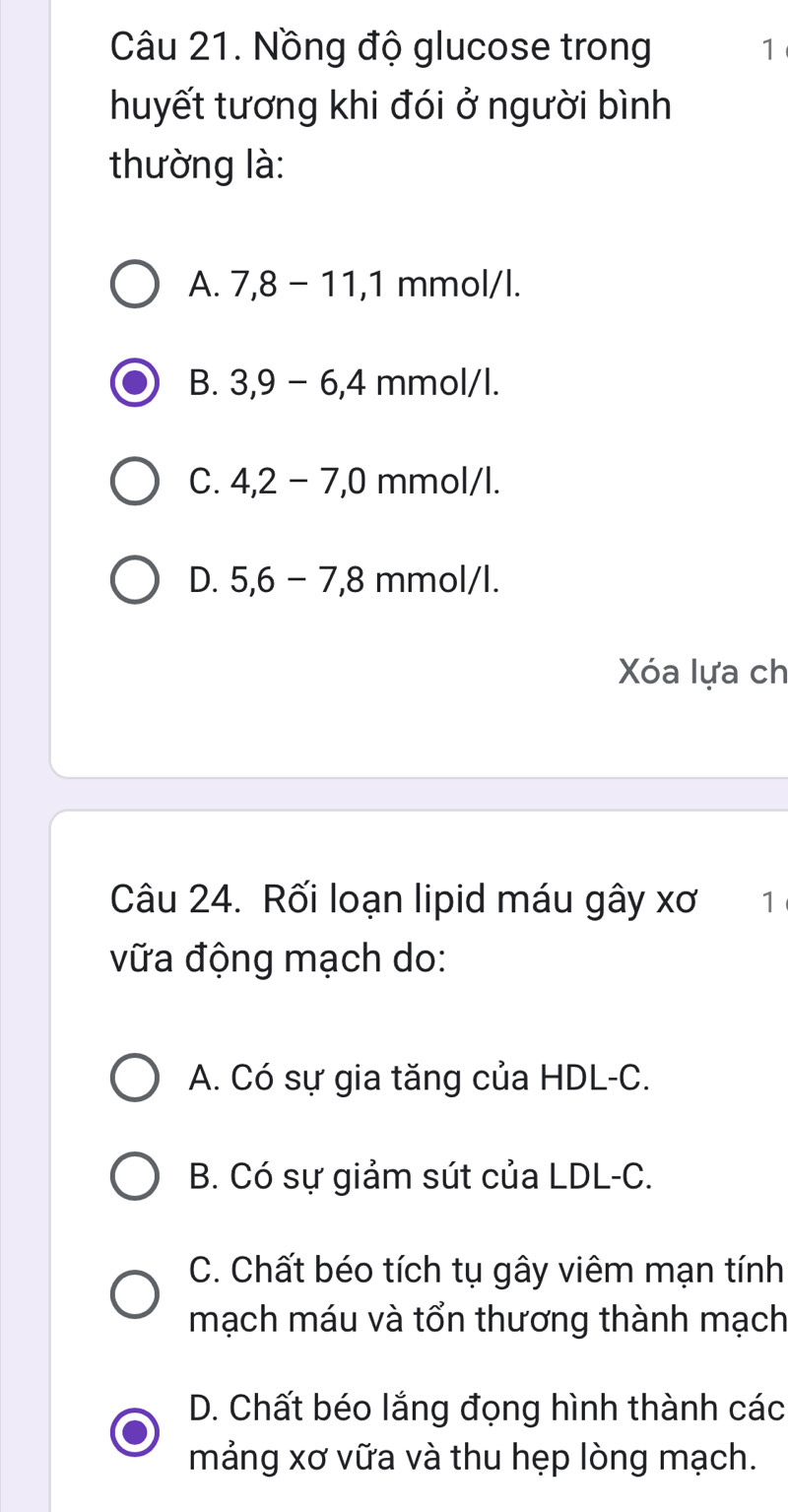 Nồng độ glucose trong 1
huyết tương khi đói ở người bình
thường là:
A. 7, 8-11, 1 mr mol/l
B. 3, 9-6, 4 mmol/l.
C. 4, 2-7, 0 mmol/l.
D. 5, 6-7, 8 3 mmol/l.
Xóa lựa ch
Câu 24. Rối loạn lipid máu gây xơ ₹1
vữa động mạch do:
A. Có sự gia tăng của HDL-C.
B. Có sự giảm sút của LDL-C.
C. Chất béo tích tụ gây viêm mạn tính
mạch máu và tổn thương thành mạch
D. Chất béo lắng đọng hình thành các
mảng xơ vữa và thu hẹp lòng mạch.