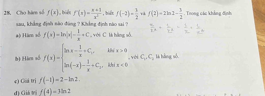 Cho hàm số f(x) , biết f'(x)= (x+1)/x^2  , biết f(-2)= 3/2  và f(2)=2ln 2- 3/2 . Trong các khẳng định
sau, khẳng định nào đúng ? Khẳng định nào sai ?
a) Hàm số f(x)=ln |x|- 1/x +C , với C là hằng số.
b) Hàm số f(x)=beginarrayl ln x- 1/x +C_1ix>0 ln (-x)- 1/x +C_2,khix<0endarray.   , với C_1, C_2 là hằng số.
c) Giá trị f(-1)=2-ln 2.
d) Giá trị f(4)=3ln 2