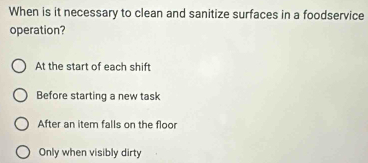 When is it necessary to clean and sanitize surfaces in a foodservice
operation?
At the start of each shift
Before starting a new task
After an item falls on the floor
Only when visibly dirty