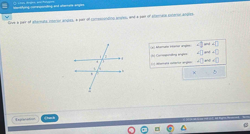 Lines, Angles, and Polygons
Identifying corresponding and alternate angles
Give a pair of alternate interior angles, a pair of corresponding angles, and a pair of alternate exterior angles.
(a) Alternate interior angles: ∠ □ and ∠ □
(b) Corresponding angles: ∠ □ and ∠ □
(c) Alternate exterior angles: ∠ □ and ∠ □
×
Explanation Check
© 2024 McGraw Hill LLC. All Rights Reserved. Tem