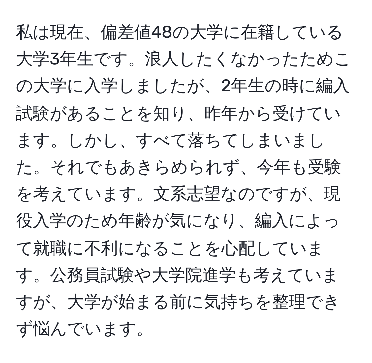 私は現在、偏差値48の大学に在籍している大学3年生です。浪人したくなかったためこの大学に入学しましたが、2年生の時に編入試験があることを知り、昨年から受けています。しかし、すべて落ちてしまいました。それでもあきらめられず、今年も受験を考えています。文系志望なのですが、現役入学のため年齢が気になり、編入によって就職に不利になることを心配しています。公務員試験や大学院進学も考えていますが、大学が始まる前に気持ちを整理できず悩んでいます。