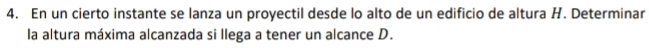 En un cierto instante se lanza un proyectil desde lo alto de un edificio de altura H. Determinar 
la altura máxima alcanzada si llega a tener un alcance D.