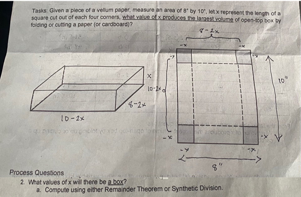 Tasks: Given a piece of a vellum paper, measure an area of 8'' by 10^n , let x represent the length of a
square cut out of each four corners, what value of x produces the largest volume of open-top box by
folding or cutting a paper (or cardboard)?
Process Questions
2. What values of x will there be a box?
a. Compute using either Remainder Theorem or Synthetic Division.