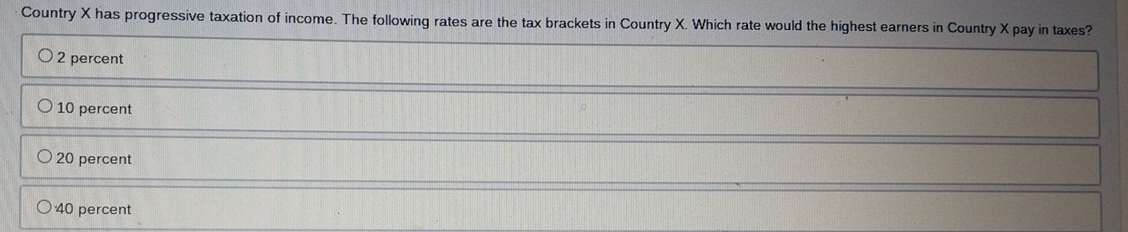 Country X has progressive taxation of income. The following rates are the tax brackets in Country X. Which rate would the highest earners in Country X pay in taxes?
2 percent
10 percent
20 percent
40 percent