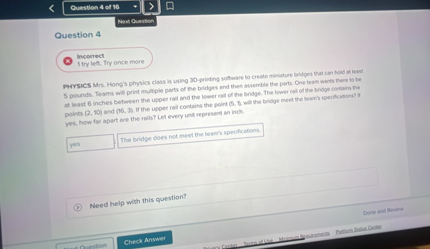 Next Question
Question 4
Incorrect
1 try left. Try once more
PHYSICS Mrs. Hong's physics class is using 3D -printing software to create miniature bridges that can hold at least
5 pounds. Teams will print multiple parts of the bridges and then assemble the parts. One team wants there to be
at least 6 inches between the upper rail and the lower rail of the bridge. The lower rail of the bridge contains the
points (2,10) and (16,3). If the upper rail contains the point (5,1) , will the bridge meet the team's specifications? If
yes, how far apart are the rails? Let every unit represent an inch.
yes The bridge does not meet the team's specifications.
Need help with this question?
Done and Review
ary Center Terms of Use Minimum Requirements Platform Status Center
Question Check Answer