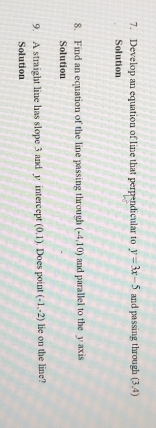 Develop an equation of line that perpendicular to y=3x-5 and passing through (3,4)
Solution 
8. Find an equation of the line passing through (-4,10) and parallel to the y axis 
Solution 
9. A straight line has slope 3 and y intercept (0,1). Does point (-1,-2) lie on the line? 
Solution