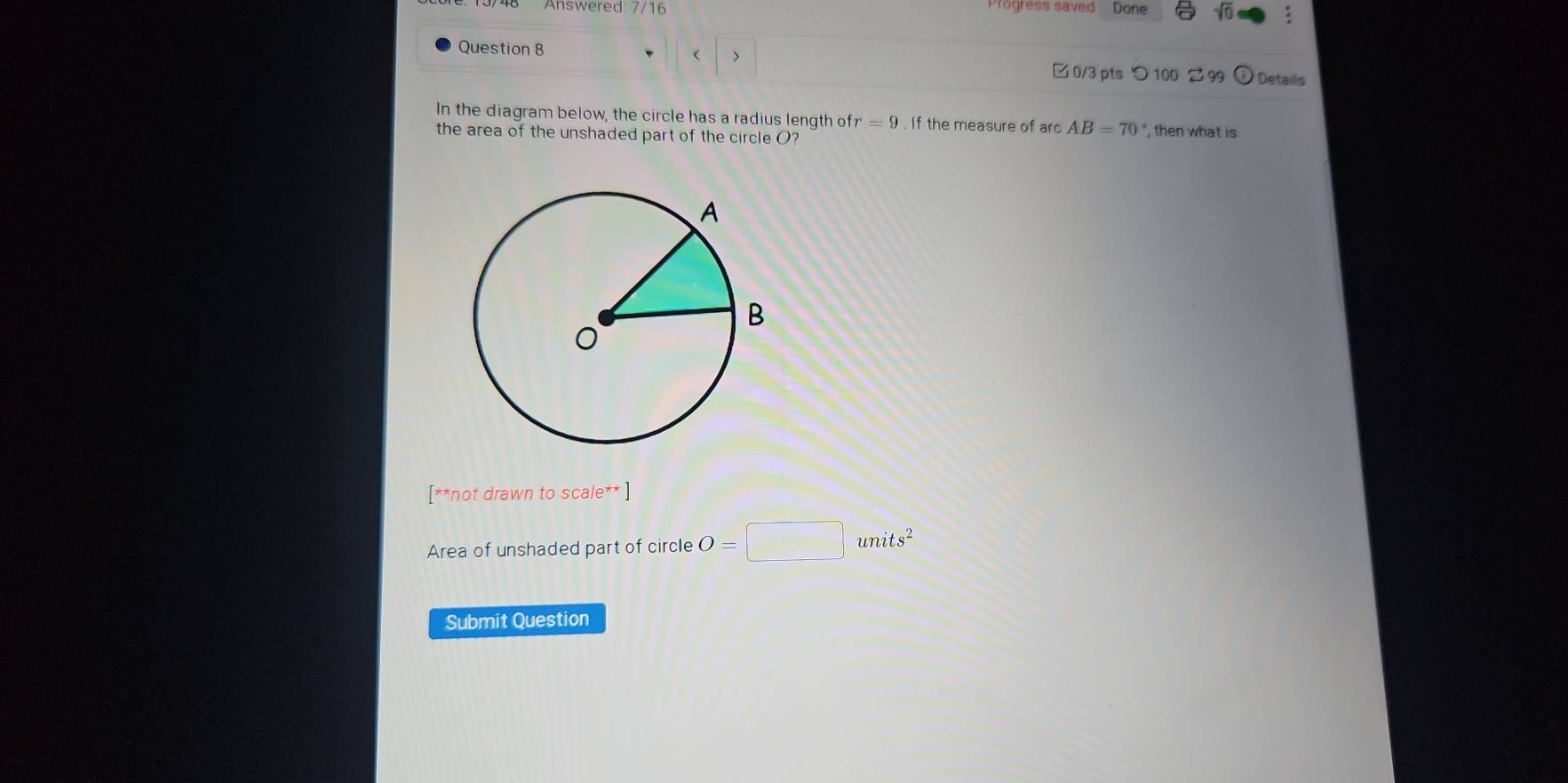 Answered: 7/16 Progress saved Done 
Question 8 
> 
□ 0/3 pts つ 100 2 99 Details 
In the diagram below, the circle has a radius length of r=9. If the measure of arc AB=70°
the area of the unshaded part of the circle O? ", then what is 
[**not drawn to scale** ] 
Area of unshaded part of circle O=□ units^2
Submit Question