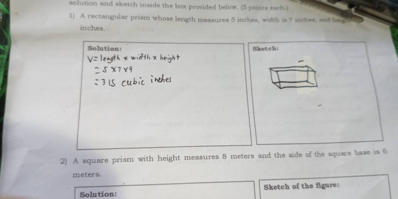 solution and sketch inside the box provided below. (5 points each.) 
1) A rectangular prism whose length measures 5 inches, width is 7 inches, and heignt
inches. 
Solution: Sketch: 
2) A square prism with height measures 8 meters and the side of the square base is 6
meters. 
Solution: Sketch of the figure: