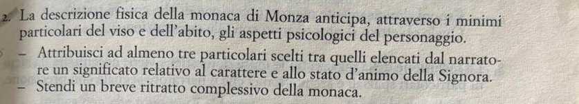 La descrizione fisica della monaca di Monza anticipa, attraverso i minimi 
particolari del viso e dell’abito, gli aspetti psicologici del personaggio. 
- Attribuisci ad almeno tre particolari scelti tra quelli elencati dal narrato- 
re un significato relativo al carattere e allo stato d’animo della Signora. 
- Stendi un breve ritratto complessivo della monaca.