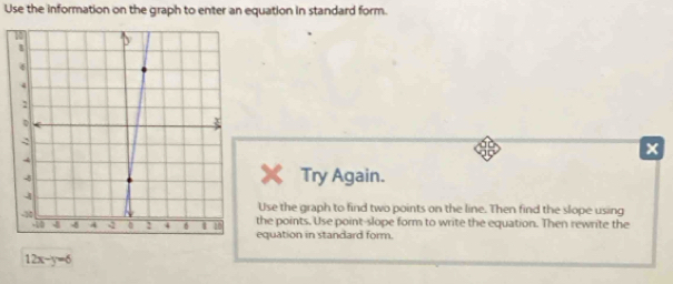 Use the information on the graph to enter an equation in standard form. 
Try Again. 
Use the graph to find two points on the line. Then find the slope using 
the points. Use point-slope form to write the equation. Then rewrite the 
equation in standard form.
12x-y=6