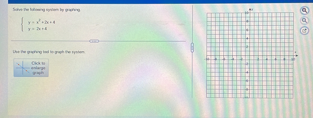 Solve the following system by graphing. Q
beginarrayl y=x^2+2x+4 y=2x+4endarray.
Q 
B 
Use the graphing tool to graph the system. 
Click to 
nlarge 
graph