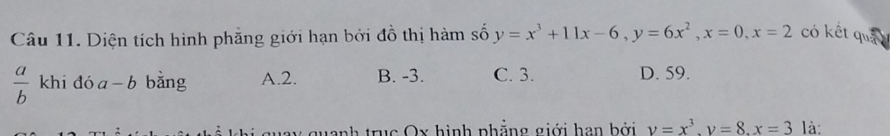 Diện tích hình phăng giới hạn bởi đồ thị hàm số y=x^3+11x-6, y=6x^2, x=0, x=2 có kết quả
 a/b  khi đó a-b bằng A. 2.
B. -3. C. 3. D. 59.
guay quanh trục Ox hình phẳng giới han bởi v=x^3, v=8, x=3 là: