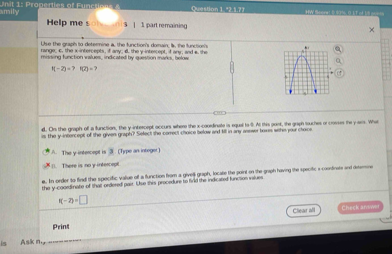 Properties of Functions & Question 1, *2.1.77
amily HW Scare: 0.93%, 0.17 of 18 points
Help me solve nis | 1 part remaining
Use the graph to determine a. the function's domain; b. the function's
range; c. the x-intercepts, if any; d. the y-intercept, if any; and e. the
missing function values, indicated by question marks, below
f(-2)=?f(2)= 7
d. On the graph of a function, the y-intercept occurs where the x-coordinate is equal to 0. At this point, the graph touches or crosses the y-axis. What
is the y-intercept of the given graph? Select the correct choice below and fill in any answer boxes within your choice.
A. The y-intercept is 3. (Type an integer.)
B. There is no y-intercept
e. In order to find the specific value of a function from a givel graph, locate the point on the graph having the specific x-coordinate and determine
the y-coordinate of that ordered pair. Use this procedure to find the indicated function values
f(-2)=□
Clear all Check answer
Print
is Ask n. y...--~---