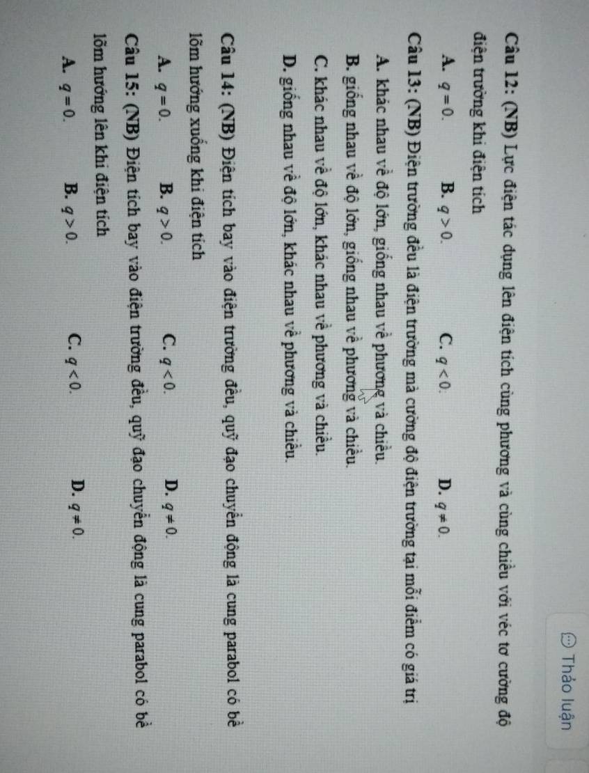 Thảo luận
Câu 12: (NB) Lực điện tác dụng lên điện tích cùng phương và cùng chiều với véc tơ cường độ
điện trường khi điện tích
A. q=0. B. q>0. C. q<0</tex>. D. q!= 0. 
Câu 13: (NB) Điện trường đều là điện trường mà cường độ điện trường tại mỗi điểm có giá trị
A. khác nhau về độ lớn, giống nhau về phương và chiều.
B. giống nhau về độ lớn, giống nhau về phương và chiều.
C. khác nhau về độ lớn, khác nhau về phương và chiều.
D. giống nhau về độ lớn, khác nhau về phương và chiều.
Câu 14: (NB) Điện tích bay vào điện trường đều, quỹ đạo chuyển động là cung parabol có bề
lõm hướng xuồng khi điện tích
A. q=0. B. q>0. C. q<0</tex>. D. q!= 0. 
Câu 15: (NB) Điện tích bay vào điện trường đều, quỹ đạo chuyển động là cung parabol có bề
lõm hướng lên khi điện tích
C.
D.
A. q=0. B. q>0. q<0</tex>. q!= 0.