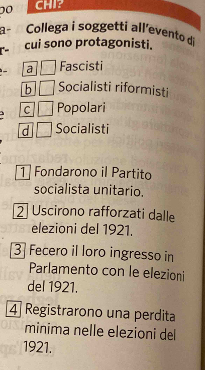 DO CHI?
a- Collega i soggetti all’evento di
cui sono protagonisti.
a Fascisti
b Socialisti riformisti
J
C Popolari
d Socialisti
1 Fondarono il Partito
socialista unitario.
2 Uscirono rafforzati dalle
elezioni del 1921.
3 Fecero il loro ingresso in
Parlamento con le elezioni
del 1921.
4 Registrarono una perdita
minima nelle elezioni del
1921.