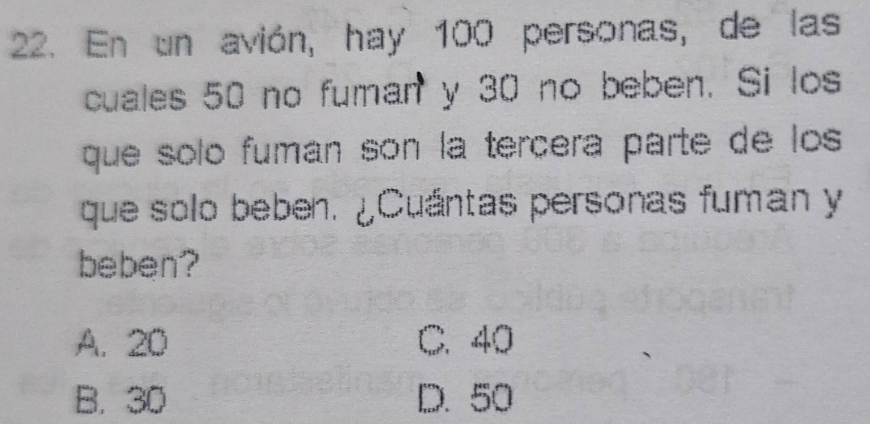 En un avión, hay 100 personas, de las
cuales 50 no fuman y 30 no beben. Si los
que solo fuman son la terçera parte de los
que solo beben. ¿Cuántas personas fuman y
beben?
A. 20 C. 40
B. 30 D. 50