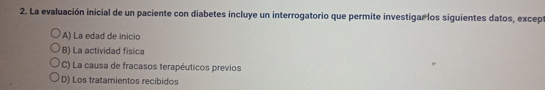 La evaluación inicial de un paciente con diabetes incluye un interrogatorio que permite investigar los siguientes datos, except
A) La edad de inicio
B) La actividad física
C) La causa de fracasos terapéuticos previos
D) Los tratamientos recibidos