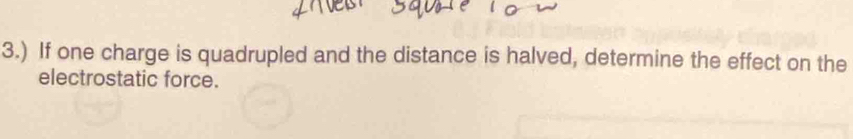 3.) If one charge is quadrupled and the distance is halved, determine the effect on the 
electrostatic force.