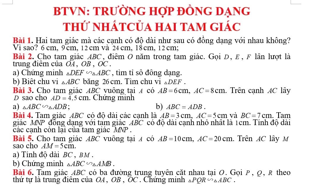 BTVN: TRƯỜNG HợP ĐỒNG DẠNG 
thứ NHÁTCỦA HAI TAM GIÁC 
Bài 1. Hai tam giác mà các cạnh có độ dài như sau có đồng dạng với nhau không? 
Vì sao? 6 cm, 9cm, 12 cm và 24cm, 18cm, 12 cm; 
Bài 2. Cho tam giác ABC, điêm O năm trong tam giác. Gọi D, E, F lân lượt là 
trung điểm của OA , OB , OC. 
a) Chứng minh △ DEF∽ △ ABC , tìm tỉ sô đông dạng. 
b) Biêt chu vi △ ABC băng 26 cm. Tìm chu vi _△ DEF. 
Bài 3. Cho tam giác ABC vuông tại 4 có AB=6cm, AC=8cm. Trên cạnh AC lây 
D sao cho AD=4,5cm. Chứng minh 
b) 
a) △ ABC∽ △ ADB : ABC=ADB. 
Bài 4. Tam giác ABC có độ dài các cạnh là AB=3cm, AC=5cm và BC=7cm. Tam 
giác MNP đồng dạng với tam giác ABC có độ dài cạnh nhỏ nhất là 1cm. Tính độ dài 
các cạnh còn lại của tam giác MNP. 
Bài 5. Cho tam giác ABC vuông tại 4 có AB=10cm, AC=20cm. Trên AC lây M
sao cho AM=5cm. 
a) Tính độ dài BC , BM. 
b) Chứng minh △ ABC∽ △ AMB. 
Bài 6. Tam giác ABC có ba đường trung tuyên cặt nhau tại O. Gọi P, Ω, R theo 
thứ tự là trung điểm của OA , OB , OC. Chứng minh △ PQR∽ △ ABC.