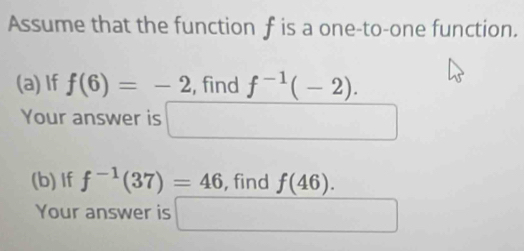 Assume that the function f is a one-to-one function. 
(a) If f(6)=-2 , find f^(-1)(-2). 
Your answer is 
□  
(b)If f^(-1)(37)=46 , find f(46). 
Your answer is □