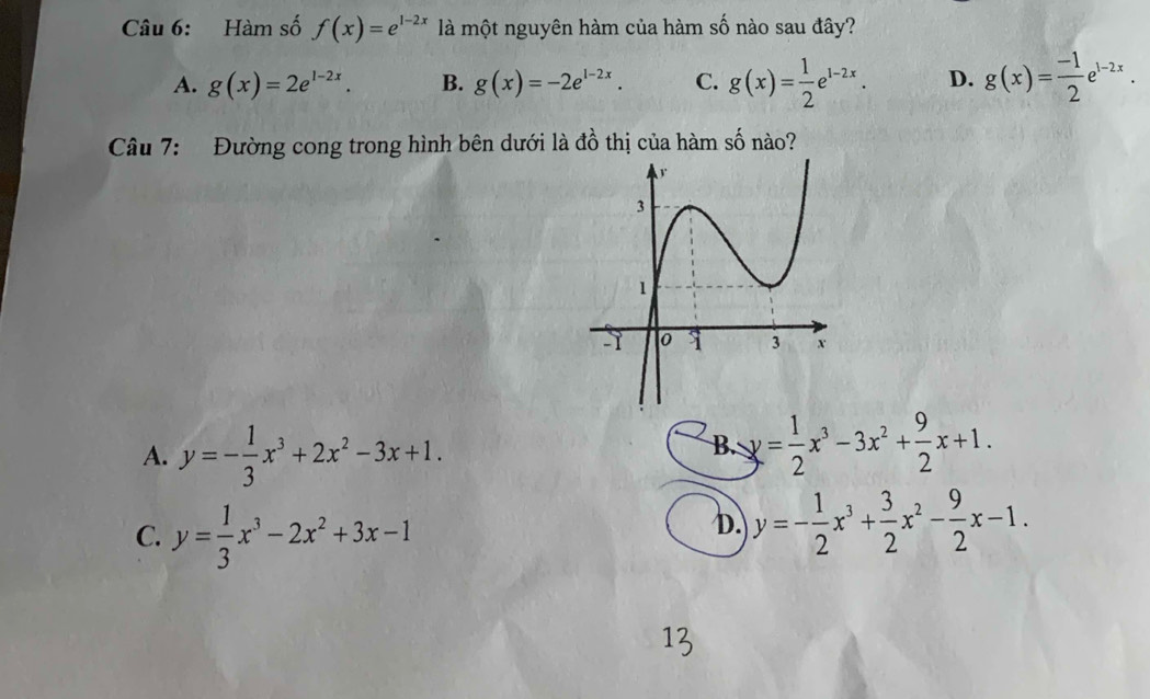 Hàm số f(x)=e^(1-2x) là một nguyên hàm của hàm số nào sau đây?
A. g(x)=2e^(1-2x). B. g(x)=-2e^(1-2x). C. g(x)= 1/2 e^(1-2x). D. g(x)= (-1)/2 e^(1-2x). 
Câu 7: Đường cong trong hình bên dưới là đồ thị của hàm số nào?
A. y=- 1/3 x^3+2x^2-3x+1.
B y= 1/2 x^3-3x^2+ 9/2 x+1.
C. y= 1/3 x^3-2x^2+3x-1
D. y=- 1/2 x^3+ 3/2 x^2- 9/2 x-1.