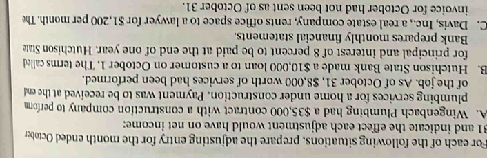 For each of the following situations, prepare the adjusting entry for the month ended October
31 and indicate the effect each adjustment would have on net income:
A. Wingenbach Plumbing had a $35,000 contract with a construction company to perform
plumbing services for a home under construction. Payment was to be received at the end
of the job. As of October 31, $8,000 worth of services had been performed.
B. Hutchison State Bank made a $10,000 loan to a customer on October 1. The terms called
for principal and interest of 8 percent to be paid at the end of one year. Hutchison State
Bank prepares monthly financial statements.
C. Davis, Inc., a real estate company, rents office space to a lawyer for $1,200 per month. The
invoice for October had not been sent as of October 31.