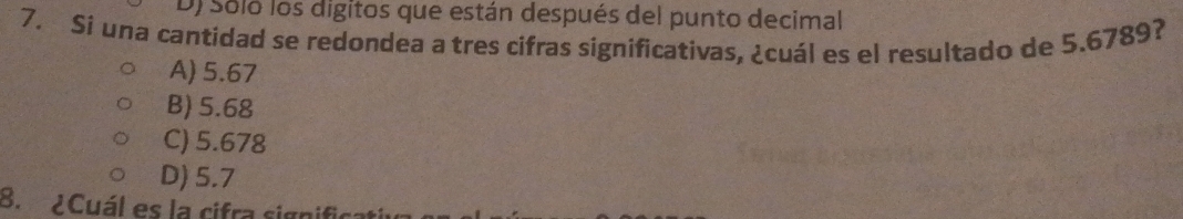 D) Soló los digitos que están después del punto decimal
7. Si una cantidad se redondea a tres cifras significativas, ¿cuál es el resultado de 5.6789?
A) 5.67
B) 5.68
C) 5.678
D) 5.7
B. ¿Cuál es la cifra signific