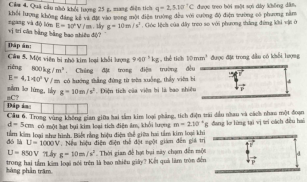 Quả cầu nhỏ khối lượng 25 g, mang điện tích q=2,5.10^(-7)C được treo bởi một sợi dây không dãn,
khối lượng không đáng kể và đặt vào trong một điện trường đều với cường độ điện trường có phương nằm
ngang và độ lớn E=10^6V/m. lấy g=10m/s^2. Góc lệch của dây treo so với phương thẳng đứng khi vật ở
vị trí cân bằng bằng bao nhiêu độ?
5. Một viên bi nhỏ kim loại khối lượng 9* 10^(-5)kg , thể tích 10mm^3 được đặt trong dầu có khối lượng
riêng 800kg/m^3. Chúng đặt trong điện trường đề
E=4,1* 10^5V/m có hướng thẳng đứng từ trên xuống, thấy viên b
nằm lơ lửng, lấy g=10m/s^2. Điện tích của viên bi là bao nhiê
nC?
Đáp án:
Câu 6. Trong vùng không gian giữa hai tấm kim loại phẳng, tích điện trái dấu nhau và cách nhau một đoạn
d=5cm có một hạt bụi kim loại tích điện âm, khối lượng m=2.10^(-6)g đang lơ lửng tại vị trí cách đều hai
tấm kim loại như hình. Biết rằng hiệu điện thế giữa hai tấm kim loại khi
đó là U=1000V. Nếu hiệu điện điện thế đột ngột giảm đến giá trị
U=850V ?Lấy g=10m/s^2. Thời gian để hạt bụi này chạm đến một
trong hai tấm kim loại nói trên là bao nhiêu giây? Kết quả làm tròn đến
hàng phần trăm.