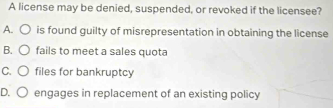 A license may be denied, suspended, or revoked if the licensee?
A. ) is found guilty of misrepresentation in obtaining the license
B. C ) fails to meet a sales quota
C. 〇 files for bankruptcy
D. ○ ) engages in replacement of an existing policy