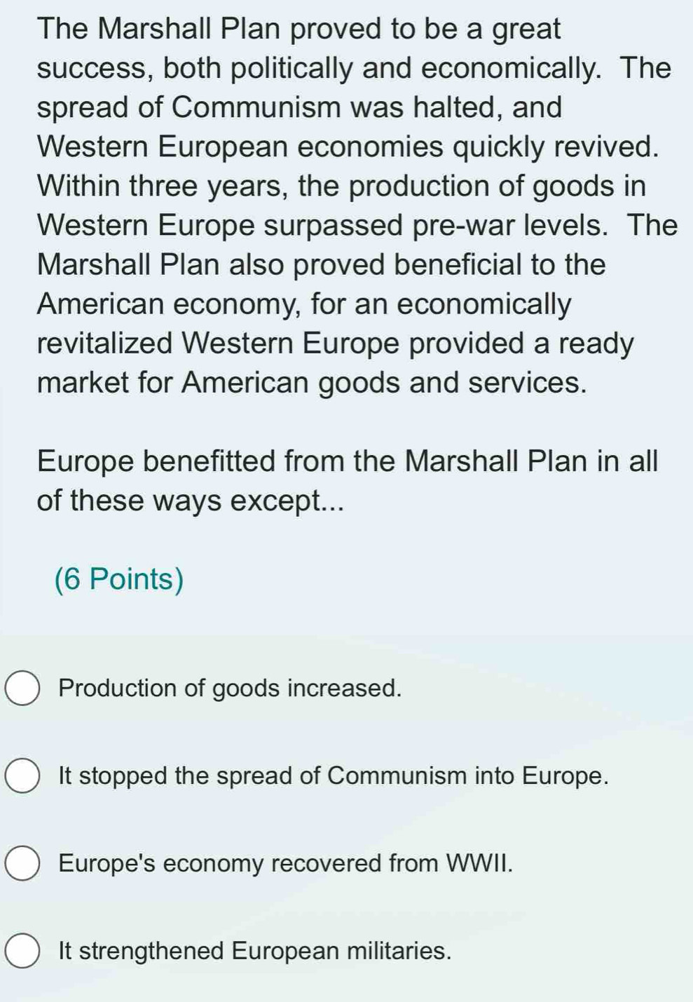 The Marshall Plan proved to be a great
success, both politically and economically. The
spread of Communism was halted, and
Western European economies quickly revived.
Within three years, the production of goods in
Western Europe surpassed pre-war levels. The
Marshall Plan also proved beneficial to the
American economy, for an economically
revitalized Western Europe provided a ready
market for American goods and services.
Europe benefitted from the Marshall Plan in all
of these ways except...
(6 Points)
Production of goods increased.
It stopped the spread of Communism into Europe.
Europe's economy recovered from WWII.
It strengthened European militaries.