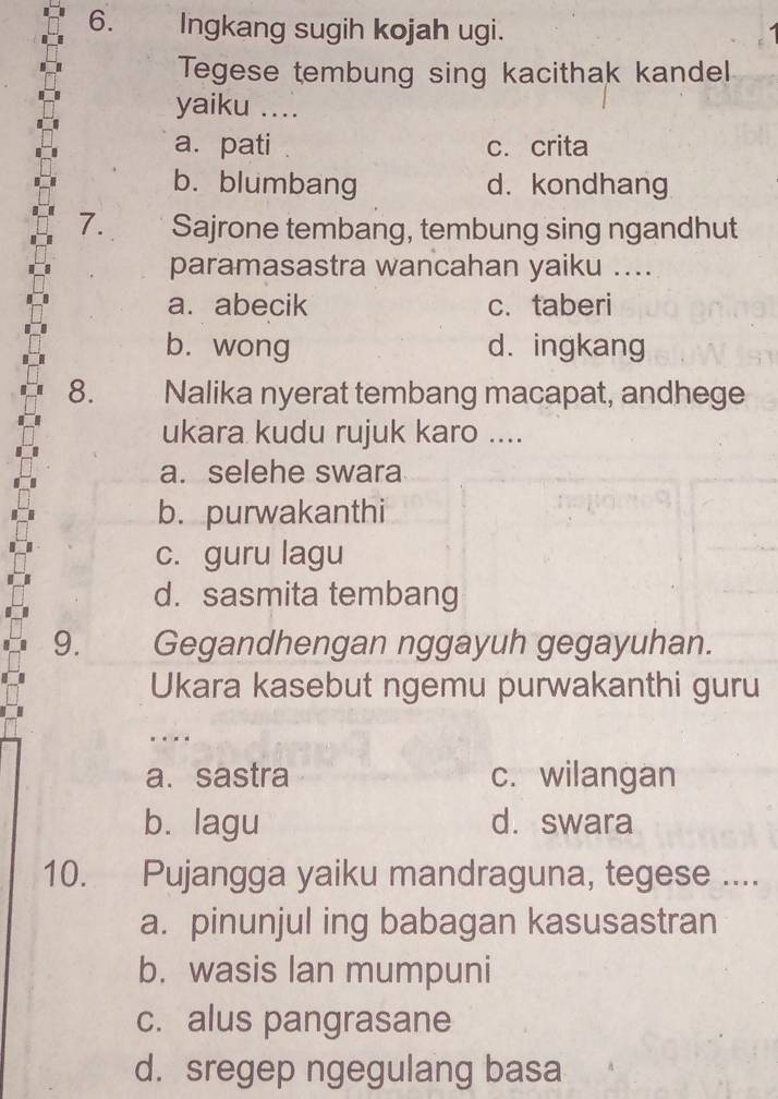 Ingkang sugih kojah ugi.
Tegese tembung sing kacithak kandel
yaiku ....
a. pati c. crita
b.blumbang d. kondhang
7. Sajrone tembang, tembung sing ngandhut
paramasastra wancahan yaiku ....
a. abecik c.taberi
b. wong d. ingkang
8. — . , Nalika nyerat tembang macapat, andhege
ukara kudu rujuk karo ....
a. selehe swara
b. purwakanthi
c. guru lagu
d. sasmita tembang
9. Gegandhengan nggayuh gegayuhan.
Ukara kasebut ngemu purwakanthi guru
.._
a. sastra c. wilangan
b. lagu d. swara
10. Pujangga yaiku mandraguna, tegese ....
a. pinunjul ing babagan kasusastran
b. wasis lan mumpuni
c. alus pangrasane
d. sregep ngegulang basa