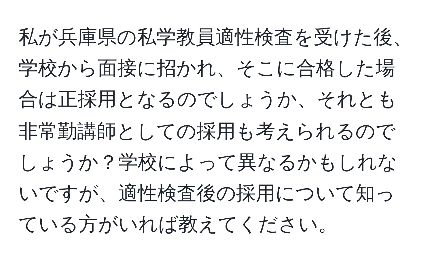 私が兵庫県の私学教員適性検査を受けた後、学校から面接に招かれ、そこに合格した場合は正採用となるのでしょうか、それとも非常勤講師としての採用も考えられるのでしょうか？学校によって異なるかもしれないですが、適性検査後の採用について知っている方がいれば教えてください。