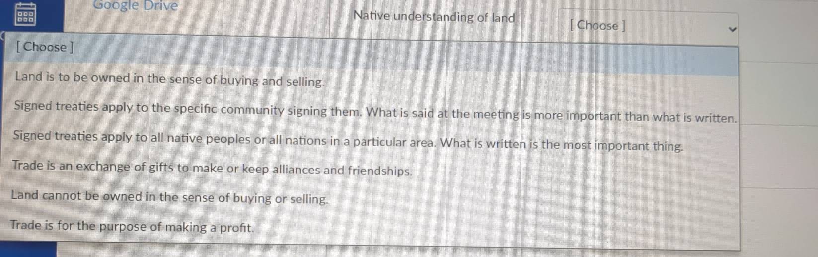 Google Drive
Native understanding of land
[ Choose ]
[ Choose ]
Land is to be owned in the sense of buying and selling.
Signed treaties apply to the specifc community signing them. What is said at the meeting is more important than what is written.
Signed treaties apply to all native peoples or all nations in a particular area. What is written is the most important thing.
Trade is an exchange of gifts to make or keep alliances and friendships.
Land cannot be owned in the sense of buying or selling.
Trade is for the purpose of making a proft.