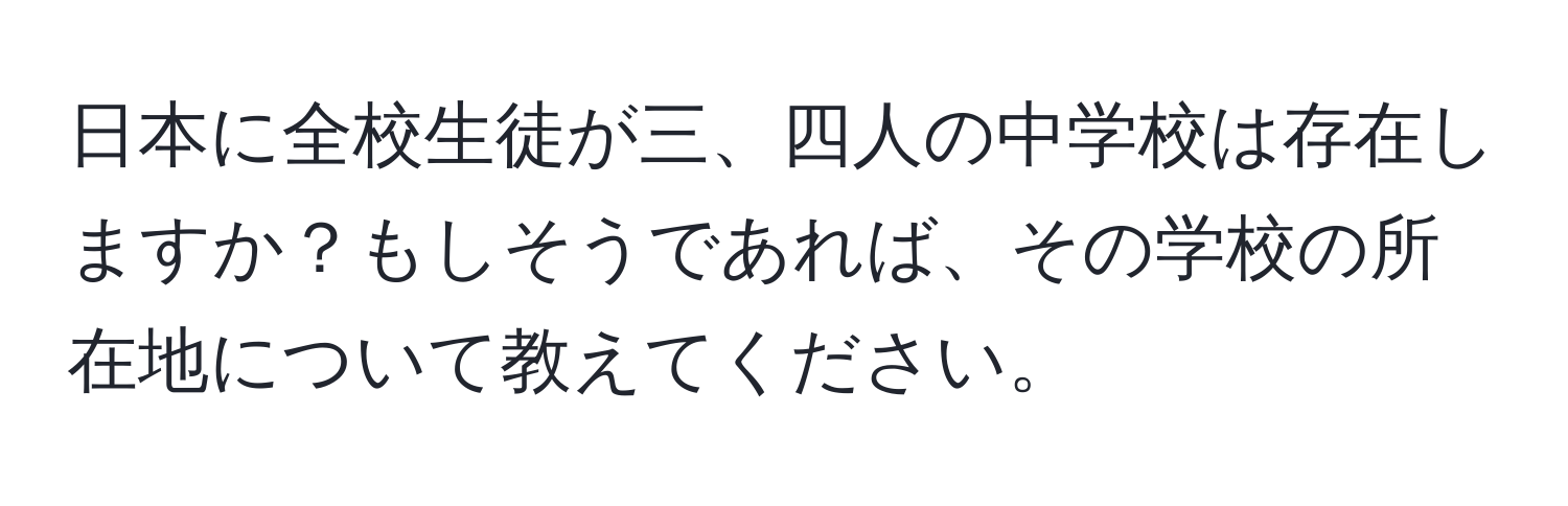 日本に全校生徒が三、四人の中学校は存在しますか？もしそうであれば、その学校の所在地について教えてください。