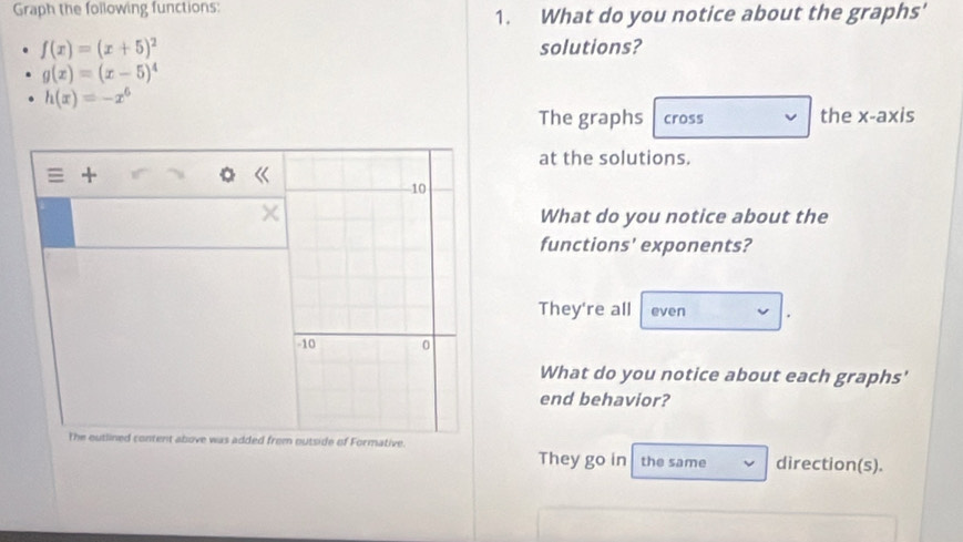 Graph the following functions:
1. What do you notice about the graphs'
f(x)=(x+5)^2 solutions?
g(x)=(x-5)^4
h(x)=-x^6
The graphs cross the x-axis
at the solutions.
What do you notice about the
functions' exponents?
They're all even
What do you notice about each graphs'
end behavior?
The outlined content above was added froe.
They go in the same direction(s).