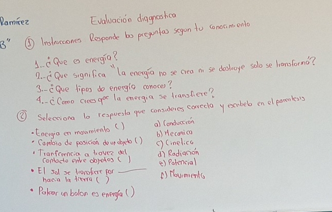 Ramirez Evaluacion diagnostca
B" ④ Inslaccones Responde bo pregonfas segon to conocim, enlo
1. aQue e energia?
2 -dGve signfica " la energio no se crea ni se deslroge solo se lionsformo?
3. - eGue lipos do energig conoce?
4. - CComo cices goe la energia se transfiere?
② Selecciona 10 respuesla gue consuderes corecla y embeb en elpareness
Enecgia en mounienlo () a) Conduction
Cambio de posicion dourdyeto( ) () Heconica
() Cinelica
Tranferencia a trovee dell dì Rodianon
_
contaco enve dbretos( 1 e) Potencial
EI sol se tronofiere por () Novments
hacia la litrra ( )
Poleor un bolon es energfa( )