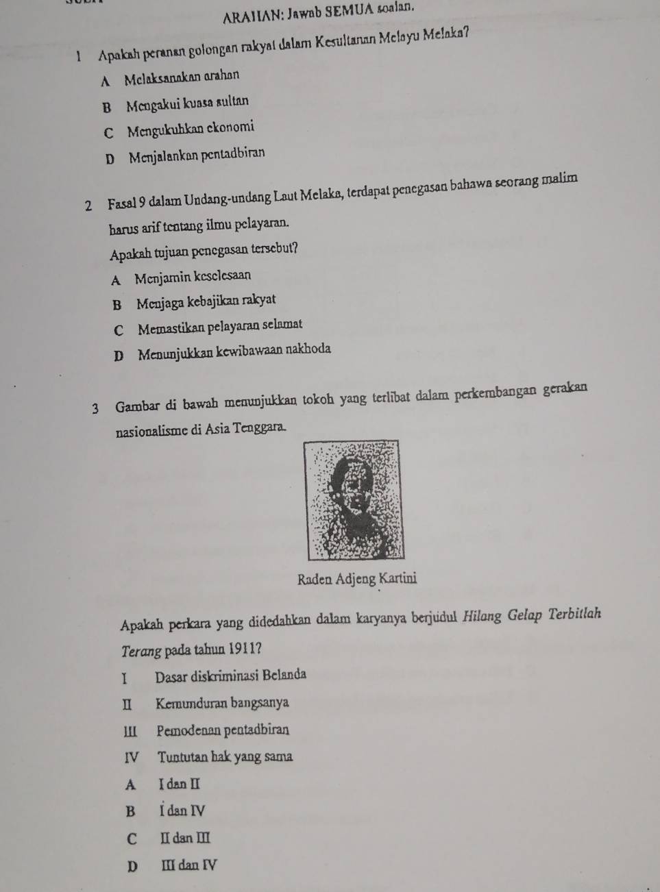 ARAHAN: Jawab SEMUA soalan.
1 Apakah peranan golongan rakyat dalam Kesultanan Melayu Melaka?
A Mclaksanakan arahon
B Mcngakui kuasa sultan
C Mengukuhkan ckonomi
D Menjalankan pentadbiran
2 Fasal 9 dalam Undang-undang Laut Melaka, terdapat penegasan bahawa seorang malim
harus arif tentang ilmu pelayaran.
Apakah tujuan penegasan tersebut?
A Mcnjamin keselesaan
B Menjaga kebajikan rakyat
C Memastikan pelayaran selamat
D Menunjukkan kewibawaan nakhoda
3 Gambar di bawah menunjukkan tokoh yang terlibat dalam perkembangan gerakan
nasionalisme di Asia Tenggara.
Raden Adjeng Kartini
Apakah perkara yang didedahkan dalam karyanya berjudul Hilong Gelop Terbitlah
Terang pada tahun 1911?
I Dasar diskriminasi Belanda
II Kemunduran bangsanya
III Pemodenan pentadbiran
IV Tuntutan bak yang sama
A I dan II
B Í dan IV
C I dan Ⅲ
D II dan IV