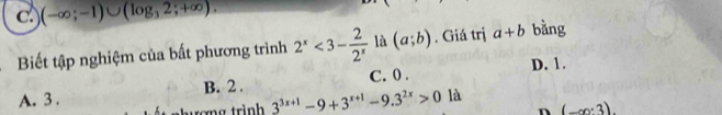 C (-∈fty ;-1)∪ (log _32;+∈fty ). 
Biết tập nghiệm của bất phương trình 2^x<3- 2/2^x  là (a;b). Giá trị a+b bằng
C. 0. D. 1.
A. 3. B. 2.
ơng trình 3^(3x+1)-9+3^(x+1)-9.3^(2x)>0 là
n (-∈fty ,3)