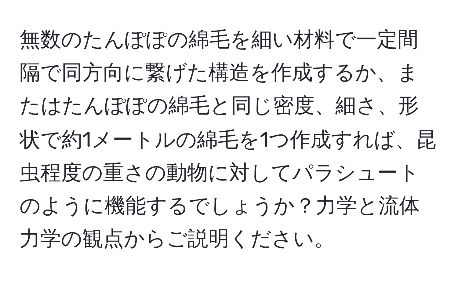 無数のたんぽぽの綿毛を細い材料で一定間隔で同方向に繋げた構造を作成するか、またはたんぽぽの綿毛と同じ密度、細さ、形状で約1メートルの綿毛を1つ作成すれば、昆虫程度の重さの動物に対してパラシュートのように機能するでしょうか？力学と流体力学の観点からご説明ください。