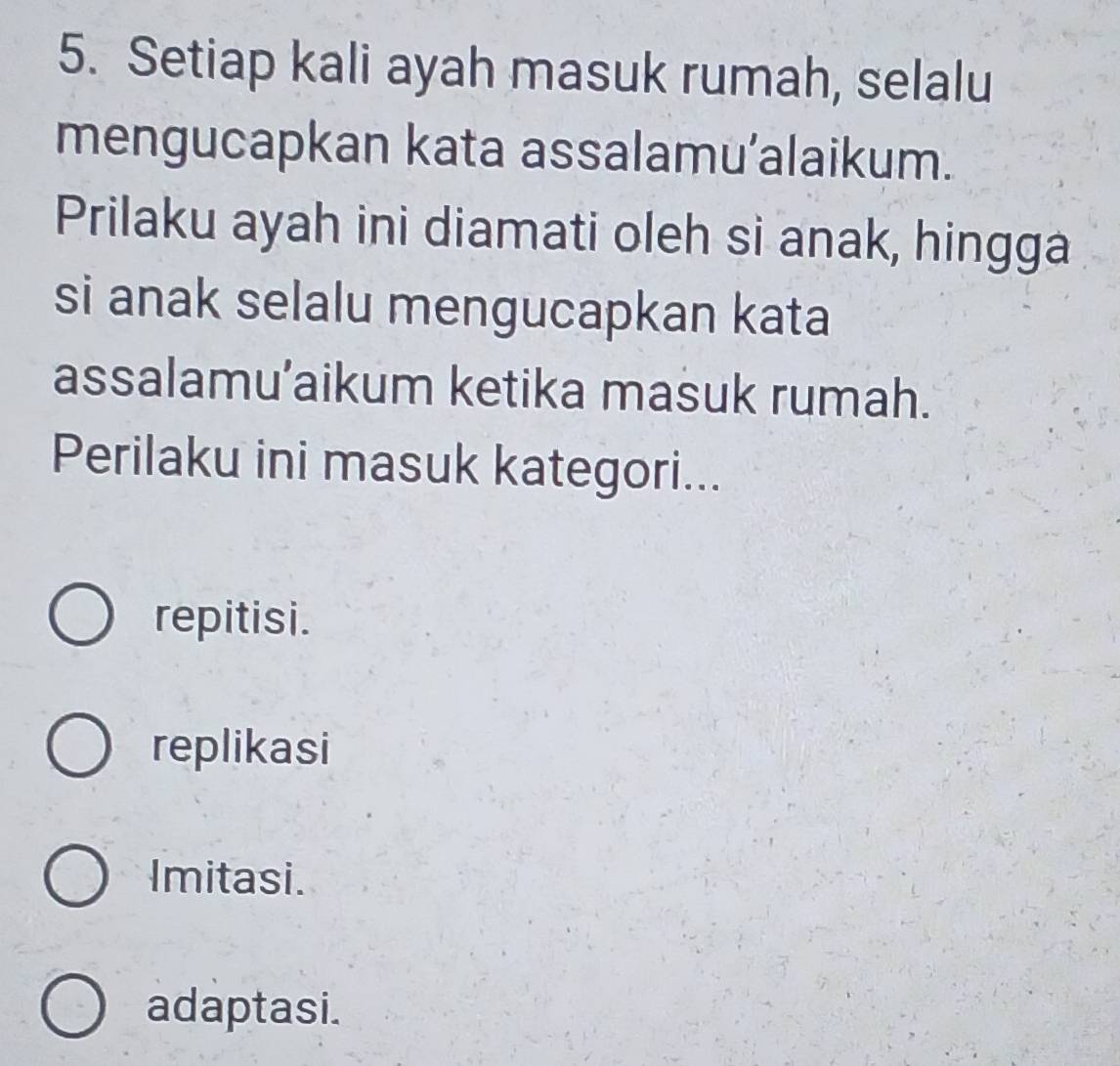 Setiap kali ayah masuk rumah, selalu
mengucapkan kata assalamu’alaikum.
Prilaku ayah ini diamati oleh si anak, hingga
si anak selalu mengucapkan kata
assalamu’aikum ketika masuk rumah.
Perilaku ini masuk kategori...
repitisi.
replikasi
Imitasi.
adaptasi.