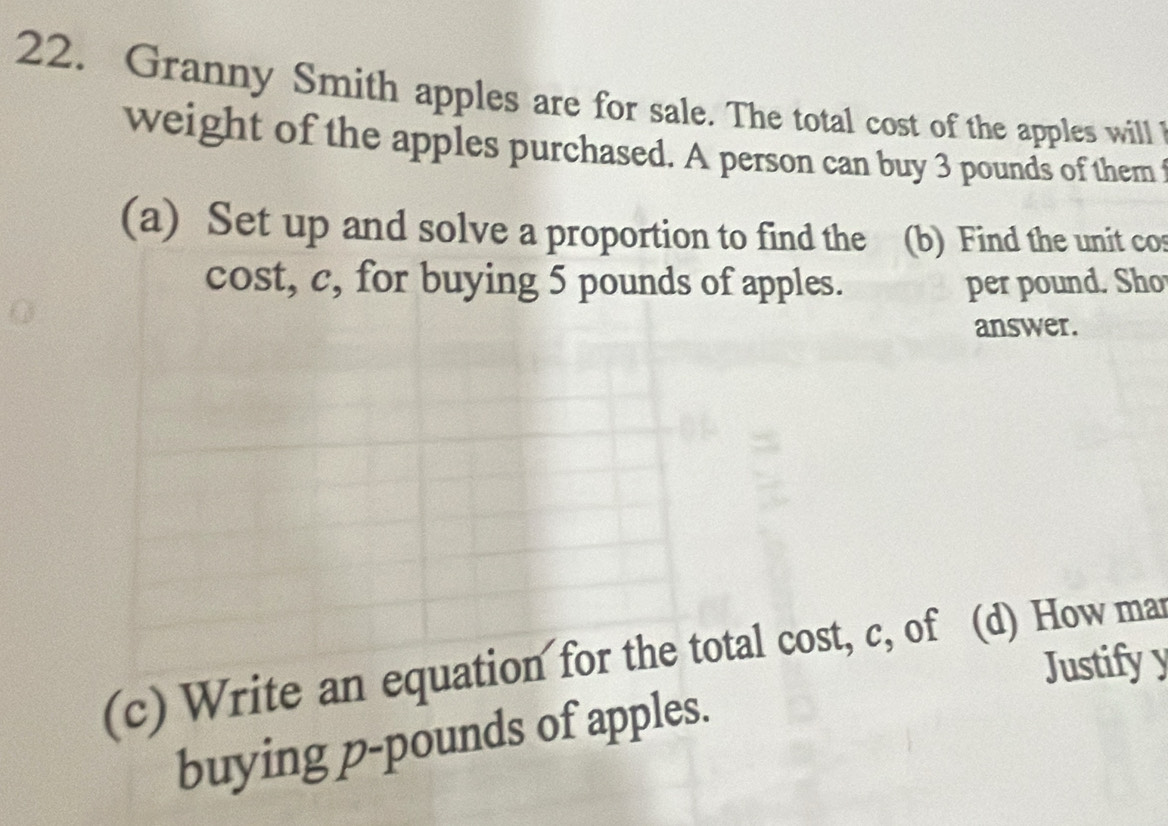 Granny Smith apples are for sale. The total cost of the apples will 
weight of the apples purchased. A person can buy 3 pounds of them f 
(a) Set up and solve a proportion to find the (b) Find the unit cos 
cost, c, for buying 5 pounds of apples. per pound. Sho 
answer. 
(c) Write an equation for the total cost, c, of (d) How mar Justifyy 
buying p-pounds of apples.