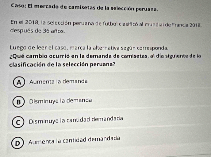 Caso: El mercado de camisetas de la selección peruana.
En el 2018, la selección peruana de futbol clasificó al mundial de Francia 2018,
después de 36 años.
Luego de leer el caso, marca la alternativa según corresponda.
¿Qué cambio ocurrió en la demanda de camisetas, al día siguiente de la
clasificación de la selección peruana?
AAumenta la demanda
B Disminuye la demanda
C Disminuye la cantidad demandada
D Aumenta la cantidad demandada