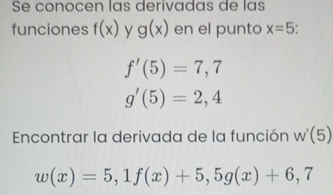 Se conocen las derivadas de las 
funciones f(x) y g(x) en el punto x=5
f'(5)=7,7
g'(5)=2,4
Encontrar la derivada de la función W'(5)
w(x)=5,1f(x)+5, 5g(x)+6,7