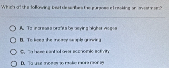 Which of the following best describes the purpose of making an investment?
A. To increase profits by paying higher wages
B. To keep the money supply growing
C. To have control over economic activity
D. To use money to make more money