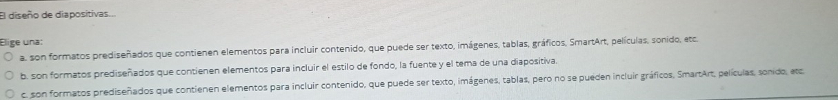 El diseño de diapositivas...
Elige una:
a. son formatos prediseñados que contienen elementos para incluir contenido, que puede ser texto, imágenes, tablas, gráficos, SmartArt, películas, sonido, etc.
b. son formatos prediseñados que contienen elementos para incluir el estilo de fondo, la fuente y el tema de una diapositiva.
c. son formatos prediseñados que contienen elementos para incluir contenido, que puede ser texto, imágenes, tablas, pero no se pueden incluir gráficos, SmartArt, películas, sonido, ato