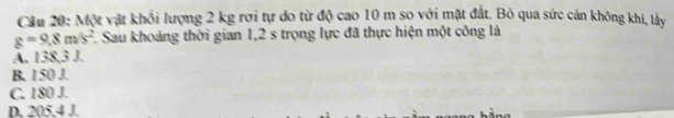 Cầu 20: Một vật khối lượng 2 kg rơi tự do từ độ cao 10 m so với mặt đất. Bỏ qua sức cản không khi, lấy
g=9.8m/s^2 F. Sau khoảng thời gian 1,2 s trọng lực đã thực hiện một công là
A. 138,3 J.
B. 150 J.
C. 180 J.
D. 205.4 J.