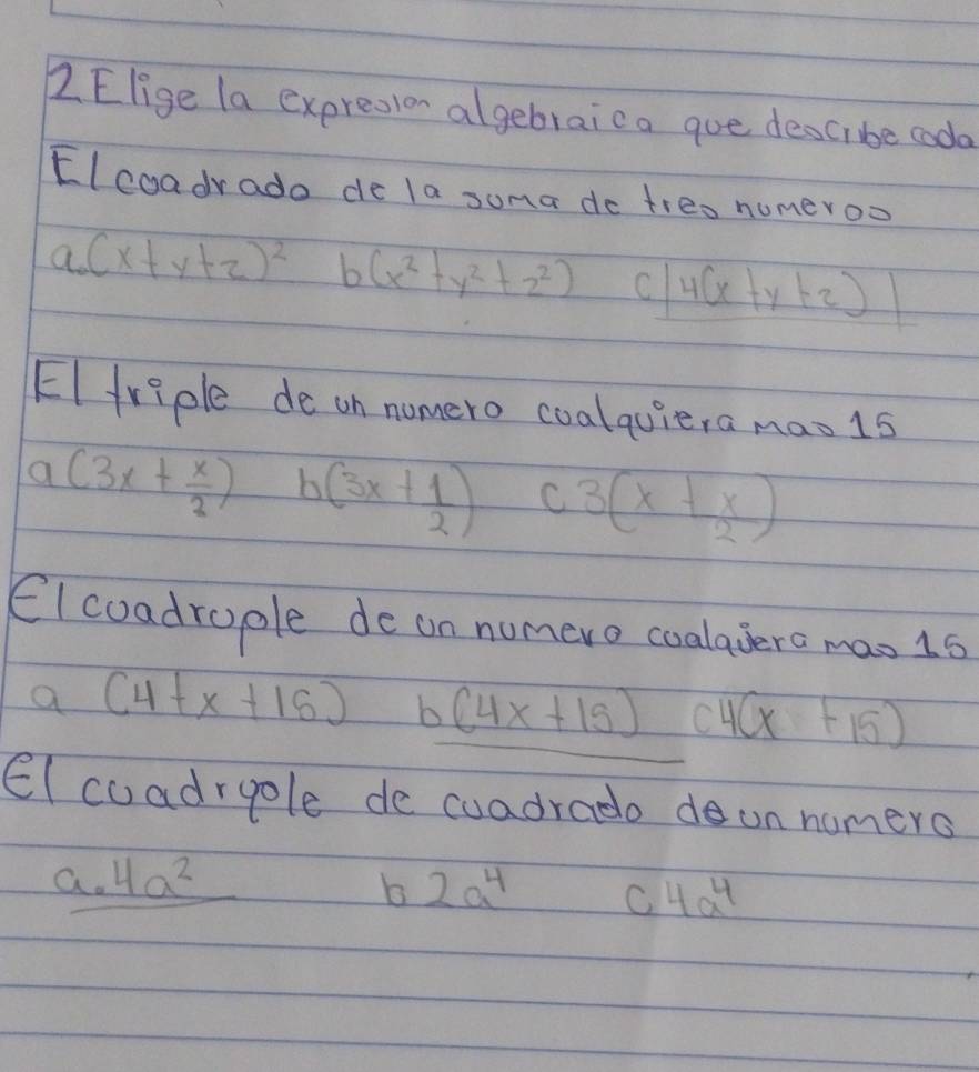 Elige la expresion algebraica goe descibe coda
Elcoadrado de la suma do treo numeroo
a_0(x+y+z)^2 b (x^2+y^2+z^2) C 4(x+y+2)|
EIfriple de on nomero coalquiera mao1s
a(3x+ x/3 ) b(3x+ 1/2 ) C 3(x+ x/2 )
Elcoadrople de on numero coalavero mao 1s
a (4+x+16) b (4x+15) e 4(x+15)
El coadrgole de cuadradodun nomers
a. 4a^2
b 2a^4 C 4a^4