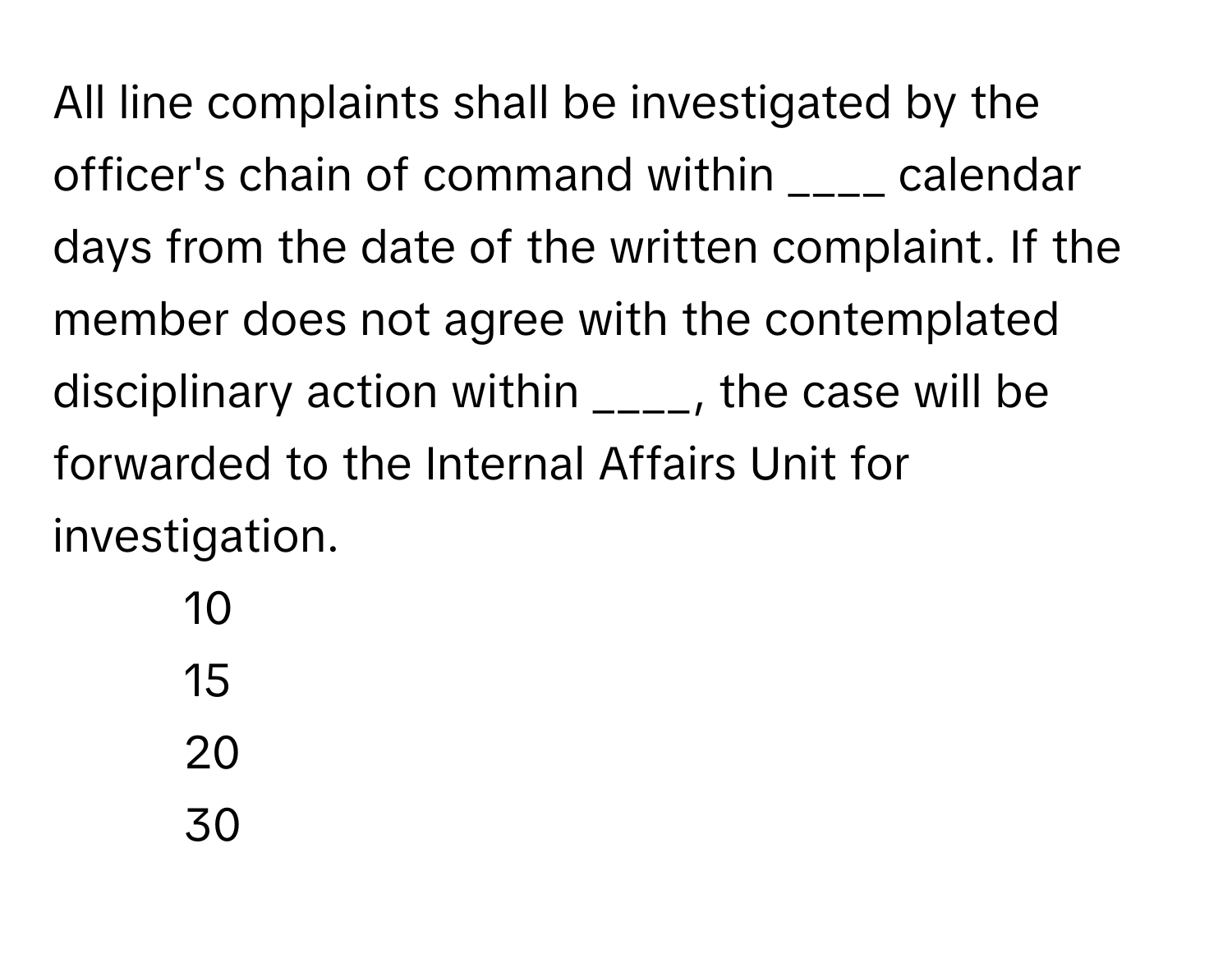 All line complaints shall be investigated by the officer's chain of command within ____ calendar days from the date of the written complaint. If the member does not agree with the contemplated disciplinary action within ____, the case will be forwarded to the Internal Affairs Unit for investigation.

1) 10 
2) 15 
3) 20 
4) 30