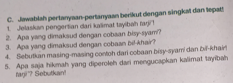 Jawablah pertanyaan-pertanyaan berikut dengan singkat dan tepat! 
1. Jelaskan pengertian dari kalimat tayibah tarji’! 
2. Apa yang dimaksud dengan cobaan bisy-syarri? 
3. Apa yang dimaksud dengan cobaan bil-khair? 
4. Sebutkan masing-masing contoh dari cobaan bisy-syarri dan bil-khair! 
5. Apa saja hikmah yang diperoleh dari mengucapkan kalimat tayibah 
tarji'? Sebutkan!