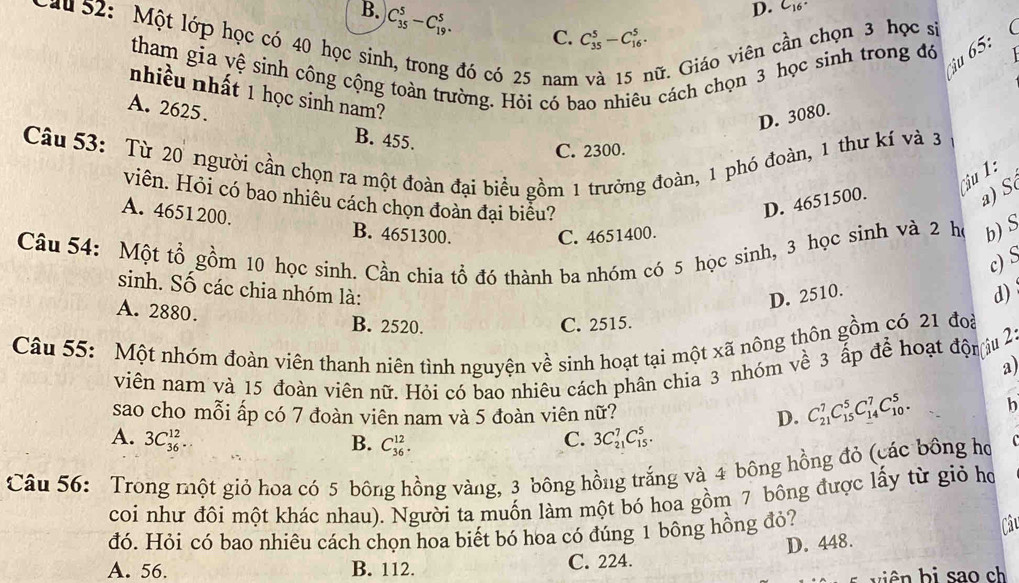 D. C_16°
B. C_(35)^5-C_(19)^5. C. C_(35)^5-C_(16)^5.
uu 52: Một lớp học có 40 học sin
đó có 25 nam Gữ. Giáo viên cần chọn 3 học sĩ
tham gia vệ sinh công cộng toàn trường. Hỏi có bao nhiêu cách chọn 3 học sinh trong đó
ậu 65:
nhiều nhất 1 học sinh nam?
A. 2625.
D. 3080.
B. 455.
Câu 53: Từ 20 người cần chọn ra một đoàn đại biểu gồm 1 trưởng đoàn, 1 phó đoàn, 1 thư kí và 3
C. 2300.
Câu 1 :
viên. Hỏi có bao nhiều cách chọn đoàn đại biều?
D. 4651500.
a) S
A. 4651200. B. 4651300.
C. 4651400.
Câu 54: Một tổ gồm 10 học sinh. Cần chia tổ đó thành ba nhóm có 5 học sinh, 3 học sinh và 2 họ b) S
c) S
sinh. Số các chia nhóm là:
D. 2510.
d)
A. 2880. B. 2520.
C. 2515.
Câu 55: Một nhóm đoàn viên thanh niên tình nguyện về sinh hoạt tại một xã nông thôn gồm có 21 đoà
viên nam và 15 đoàn viên nữ. Hỏi có bao nhiêu cách phân chia 3 nhóm về 3 ấp để hoạt độniu 2
a)
sao cho mỗi ấp có 7 đoàn viên nam và 5 đoàn viên nữ? D. C_(21)^7C_(15)^5C_(14)^7C_(10)^5. b
A. 3C_(36)^(12).. C. 3C_(21)^7C_(15)^5.
B. C_(36)^(12).
Câu 56: Trong một giỏ hoa có 5 bông hồng vàng, 3 bông hồng trắng và 4 bông hồng đỏ (các bông họ
coi như đôi một khác nhau). Người ta muốn làm một bó hoa gồm 7 bông được lấy từ giỏ họ
đó. Hỏi có bao nhiêu cách chọn hoa biết bó hoa có đúng 1 bông hồng đỏ?
D. 448. Câu
A. 56. B. 112. C. 224.
biên bi sao ch